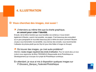 4. ILLUSTRATION



 Vous cherchez des images, moi aussi !

    J’interviens au même titre que la charte graphique,
     en amont pour créer l’identité.
   Ensuite, de la même manière que vous travaillez vos contenus, il vous revient
   également d’illustrer, quand c’est possible, vos pages. C’est beaucoup plus acceuillant
   qu’un gros paragraphe et vous êtes beaucoup plus à même de savoir comment l’illustrer.
   Je peux vous transmettre ma sensibilité, vous donnez des conseils, vous recommander
   l’utilisation de photos plutôt que de Clip Art (pour être fidèle à l’image du Groupe)


    Où trouver des images, ça c’est autre problème?
   Attention, toutes images requièrent des droits d’utilisation. Pour en savoir plus, je vous
   invite à vous rapprocher de Mme TROGNEUX (Responsable de la Photothèque au
   Développement) qui s’occupe d’un projet de Photothèque numérique.


   En attendant, je vous ai mis à disposition quelques images sur
      P:Dossiers_Banque_FederalePhotothèque
 