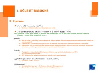 1. RÔLE ET MISSIONS


   Expériences

         J’ai travaillé 5 ans en Agence Web
             ■   Graphisme et Scénarisation pour des projets web variés.

         J’ai rejoint la BFBP, il y a 4 ans à l’occasion de la création du pôle « Inet »
     Pour l’anecdote… quand je suis arrivée, il y avait des sites intranets dans tous les sens, sans harmonie, ni touche « Banque
          Populaire », chacun faisait son petit site perso…

     Intranet
             ■   Mise en place d’une Charte Graphique Intranet, réflexion sur les évolutions/adaptations/déclinaisons pour la création de
                 nouveau gabarit.
             ■   Garantie de la cohérence et homogénéisation des intranets tout en donnant une personnalisation à chaque site.
             ■   Déploiement par l’accompagnant des utilisateurs dans l’expression de leur besoin (rubriquage, pertinence, organisation
                 de contenu…) tout en prenant en compte les problématiques techniques.

     Internet
             ■   Participation à la coordination Développement/Agence pour la refonte, les évolutions de BP.fr,
                 les campagnes Commerciales…
             ■   IBP : Adaptation de la partie transactionnel selon la charte graphique web

     Applications (pour l’instant intervention limitée aux « coups de peinture »)
            ■ Magnitude, Actiflow, Cognos…

     Modèles de docs
           ■ Newsletter Flash (ponant) + Professions Libérales (Développement)
           ■ Refonte des modèles ppt en collaboration avec le Développement
 