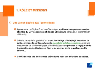 1. RÔLE ET MISSIONS



 Une valeur ajoutée aux Technologies

    Approche et profil plus Com’ que Technique, meilleure compréhension des
     attentes du Développement et de nos utilisateurs (langage et interprétation
     différents).

    Dans le cadre de la gestion d’un projet, l’avantage c’est que je mets tout de
     suite en image le contenu d’un site (sensibilité artistique / feeling), avec une
     idée précise de la mise en page. J’essaie toujours de prouver la logique et de
     transmettre aux utilisateurs « l’envie de donner envie » quelque soit le
     contenu.

    Connaissance des contraintes techniques pour des solutions adaptées.
 