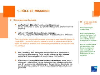 1. RÔLE ET MISSIONS

   Convergences d’univers
                                                                                              C’est pas de la
                                                                                               fantaisie !
        Les Technos > Objectifs Fonctionnels et techniques
         On leur commande un outils, leur priorité est de garantir le fonctionnement
                                                                                          Prenons l’exemple
         technique.
                                                                                          d’une voiture.

        La Com’ > Objectifs de séduction, de message…                                    Vous construisez une
         Avant tout, ils jugent sur l’esthétique avant de s’assurer que ça fonctionne.    voiture, elle roule, c’est
                                                                                          le principal ! C’est pas
     Tous ces objectifs sont complémentaires, ensemble ils garantissent le succès de      pour autant que vous
                                                                                          aurez envie de l’acheter.
     l’application. J’ai donc un parcours inverse du votre. Je viens de la com’ et j’ai
     appris des technos. A moi de vous sensibiliser pour mettre un peu de com’ dans       Vous la choisirez parce
     vos technos !                                                                        que sa couleur et sa
                                                                                          forme vous plaisent,
                                                                                          c’est aussi grâce à
                                                                                         ça qu’on l’associera à
         Avec l’arrivée du web, les technos ont été obligé de se sensibiliser au
         graphisme et à l’ergonomie. Parce que les internet ne sont que des               telle marque et pas à
         supports de communication, le soucis majeur c’est le client.                     une autre.


        A la différence des applis/intranet qui sont de véritables outils, jusqu’à
         maintenant il fallait que ça marche. Aujourd’hui, nos utilisateurs attendent
         plus. On considère nos collaborateurs en Banque comme des clients, eux
         aussi évoluent avec ce qu’ils voient et veulent des interfaces intuitives et
         gracieuses.
 