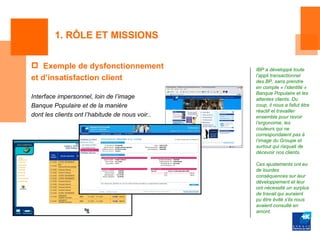 1. RÔLE ET MISSIONS


 Exemple de dysfonctionnement                   IBP a développé toute
                                                 l’appli transactionnel
et d’insatisfaction client                       des BP, sans prendre
                                                 en compte « l’identité »
                                                 Banque Populaire et les
Interface impersonnel, loin de l’image           attentes clients. Du
Banque Populaire et de la manière                coup, il nous a fallut être
                                                 réactif et travailler
dont les clients ont l’habitude de nous voir..   ensemble pour revoir
                                                 l’ergonomie, les
                                                 couleurs qui ne
                                                 correspondaient pas à
                                                 l’image du Groupe et
                                                 surtout qui risquait de
                                                 décevoir nos clients.

                                                 Ces ajustements ont eu
                                                 de lourdes
                                                 conséquences sur leur
                                                 développement et leur
                                                 ont nécessité un surplus
                                                 de travail qui auraient
                                                 pu être évité s’ils nous
                                                 avaient consulté en
                                                 amont.
 