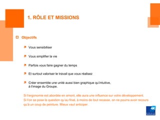 1. RÔLE ET MISSIONS


 Objectifs

     Vous sensibiliser

     Vous simplifier la vie

     Parfois vous faire gagner du temps

     Et surtout valoriser le travail que vous réalisez

     Créer ensemble une unité aussi bien graphique qu’intuitive,
      à l’image du Groupe.

    Si l’ergonomie est abordée en amont, elle aura une influence sur votre développement.
    Si l’on se pose la question qu’au final, à moins de tout recasse, on ne pourra avoir recours
    qu’à un coup de peinture. Mieux vaut anticiper.
 