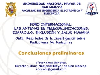 FORO INTERNACIONAL:
LAS ANTENAS DE TELECOMUNICACIONES,
ESARROLLO, INCLUSIÓN Y SALUD HUMANA
OMS: Resultados de la Investigación sobre
Radiaciones No Ionizantes
Conclusiones preliminares
Víctor Cruz Ornetta,
Director, Univ. Nacional Mayor de San Marcos
vcruzor@gmail.com
1
UNIVERSIDAD NACIONAL MAYOR DE
SAN MARCOS
FACULTAD DE INGENIERÍA ELECTRÓNICA Y
ELÉCTRICA
 