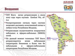 ВещаниеВещание
 ТНТ Bravo начал ретрансляцию 3 июляТНТ Bravo начал ретрансляцию 3 июля
2007 года через спутник Eutelsat W2, 16°2007 года через спутник Eutelsat W2, 16°
в.д.в.д.
 Распространение сигнала через спутникРаспространение сигнала через спутник
позволяет доставить качественный сигнал впозволяет доставить качественный сигнал в
любую точку Республики Молдова.любую точку Республики Молдова.
 Ретрансляция осуществляется посредствомРетрансляция осуществляется посредством
кабельных и эфирно-кабельных (MMDS)кабельных и эфирно-кабельных (MMDS)
сетей.сетей.
 На данный момент телеканал ТНТ BravoНа данный момент телеканал ТНТ Bravo
ретранслируетсяретранслируется всеми кабельнымивсеми кабельными
операторами Кишинева и более чем 80операторами Кишинева и более чем 80
кабельными и эфирно-кабельнымикабельными и эфирно-кабельными
операторами Республики Молдова.операторами Республики Молдова.
 