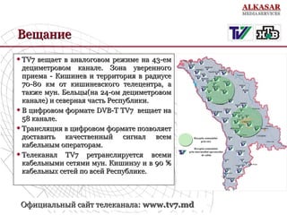 Вещание
TV7 вещает в аналоговом режиме на 43-ем
дециметровом канале. Зона уверенного
приема - Кишинев и территория в радиусе
70-80 км от кишиневского телецентра, а
также мун. Бельцы(на 24-ом дециметровом
канале) и северная часть Республики.
 В цифровом формате DVB-T TV7 вещает на
58 канале.
 Трансляция в цифровом формате позволяет
доставить качественный сигнал всем
кабельным операторам.
 Телеканал
TV7 ретранслируется всеми
кабельными сетями мун. Кишинэу и в 90 %
кабельных сетей по всей Республике.


Официальный сайт телеканала: www.tv7.md

 