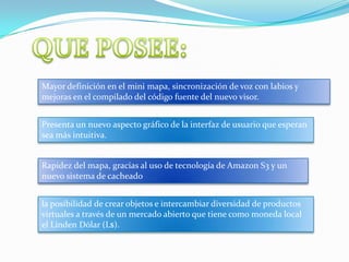 Mayor definición en el mini mapa, sincronización de voz con labios y
mejoras en el compilado del código fuente del nuevo visor.


Presenta un nuevo aspecto gráfico de la interfaz de usuario que esperan
sea más intuitiva.


Rapidez del mapa, gracias al uso de tecnología de Amazon S3 y un
nuevo sistema de cacheado


la posibilidad de crear objetos e intercambiar diversidad de productos
virtuales a través de un mercado abierto que tiene como moneda local
el Linden Dólar (L$).
 
