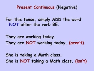 Present Continuous  (Negative) For this tense, simply ADD the word  NOT  after the verb BE. They are working today. They are  NOT  working today.  (aren’t) She is taking a Math class. She is  NOT  taking a Math class.  (isn’t) 