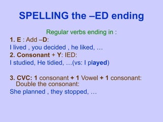 SPELLING the –ED ending Regular verbs ending in : 1. E  : Add – D : I lived , you decided , he liked, … 2. Consonant  +  Y : IED: I studied, He tidied, …(vs: I pl ayed ) 3. CVC: 1  consonant  + 1  Vowel  +   1  consonant: Double the consonant:  She planned , they stopped, … 
