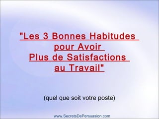 "Les 3 Bonnes Habitudes 
pour Avoir 
Plus de Satisfactions 
au Travail" 
(quel que soit votre poste) 
www.SecretsDePersuasion.com 
 