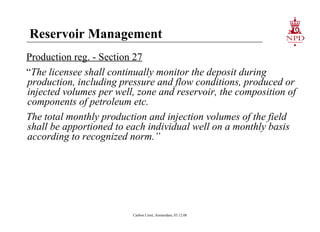 Reservoir Management Production reg. - Section 27 “ The licensee shall continually monitor the deposit during production, including pressure and flow conditions, produced or injected volumes per well, zone and reservoir, the composition of components of petroleum etc. The total monthly production and injection volumes of the field shall be apportioned to each individual well on a monthly basis according to recognized norm.” Carbon Limit, Amsterdam, 03.12.08 