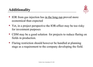 Additionality IOR from gas injection has  in the long run  proved more economical than expected Yet, in a project perspective the IOR-effect may be too risky for investment purposes CDM may be a good solution  for projects to reduce flaring on fields in production. Flaring restriction should however be handled at planning stage as a requirement to the company developing the field. Carbon Limit, Amsterdam, 03.12.08 