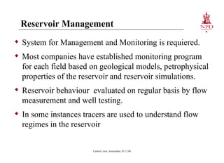 Reservoir Management System for Management and Monitoring is requiered. Most companies have established monitoring program for each field based on geological models, petrophysical properties of the reservoir and reservoir simulations. Reservoir behaviour  evaluated on regular basis by flow measurement and well testing. In some instances tracers are used to understand flow regimes in the reservoir Carbon Limit, Amsterdam, 03.12.08 