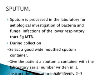 Sputum is processed in the laboratory for aetiological investigation of bacteria and fungal infections of the lower respiratory tract.Eg MTB. During collection -Select a good wide mouthed sputum container. -Give the patient a sputum a container with the laboratory serial number written in it. -Instruct the patient to inhale deeply 2-3 times,cough up deeply from chest and spit in the sputum container.  lusu'11,mwendesha,sunday 