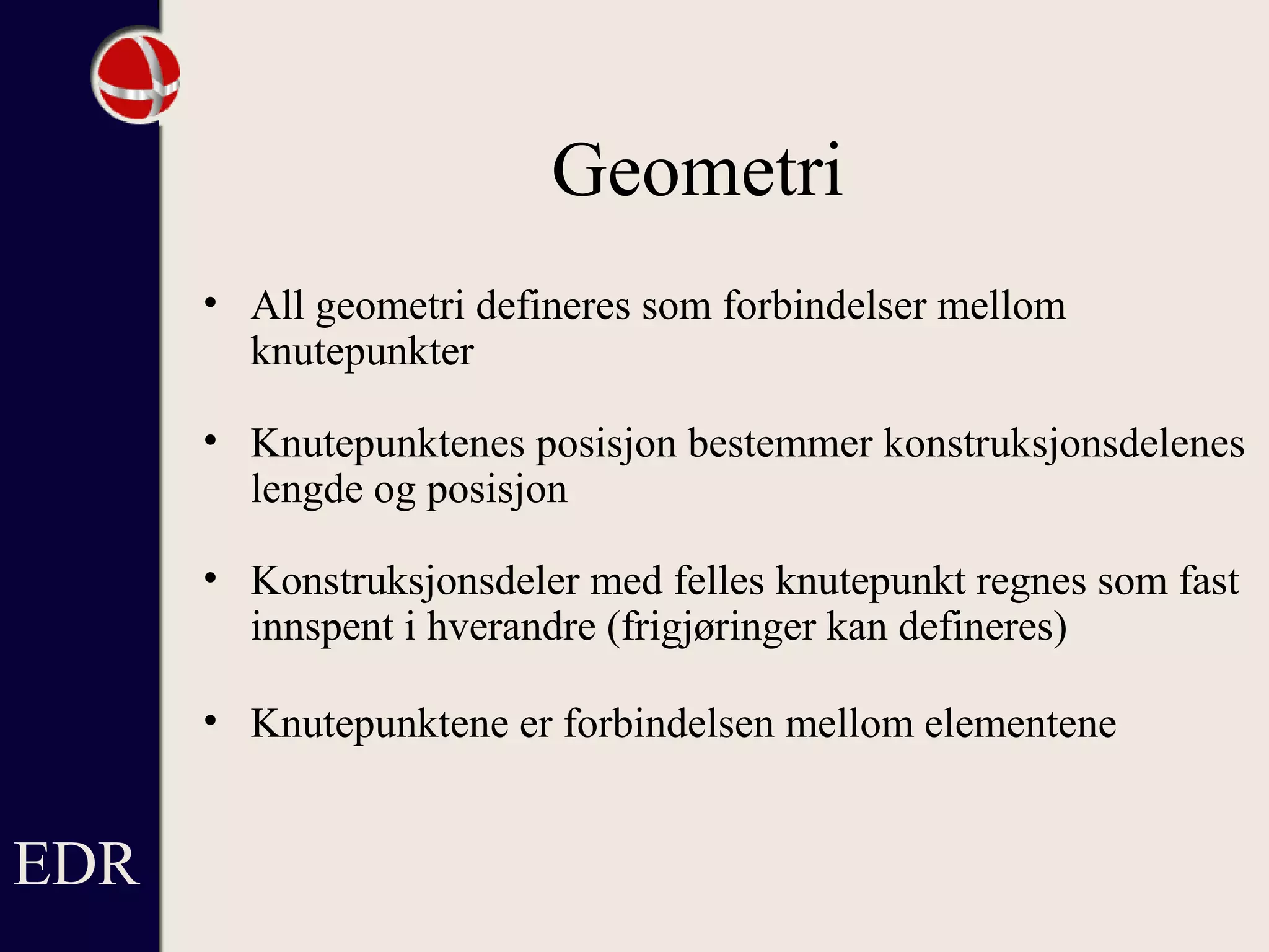 Geometri
• All geometri defineres som forbindelser mellom
knutepunkter
• Knutepunktenes posisjon bestemmer konstruksjonsdelenes
lengde og posisjon
• Konstruksjonsdeler med felles knutepunkt regnes som fast
innspent i hverandre (frigjøringer kan defineres)
• Knutepunktene er forbindelsen mellom elementene
EDR
 