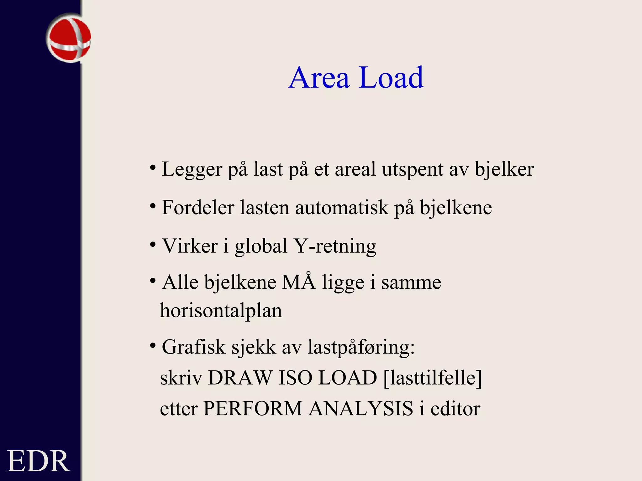 EDR
Area Load
• Legger på last på et areal utspent av bjelker
• Fordeler lasten automatisk på bjelkene
• Virker i global Y-retning
• Alle bjelkene MÅ ligge i samme
horisontalplan
• Grafisk sjekk av lastpåføring:
skriv DRAW ISO LOAD [lasttilfelle]
etter PERFORM ANALYSIS i editor
 
