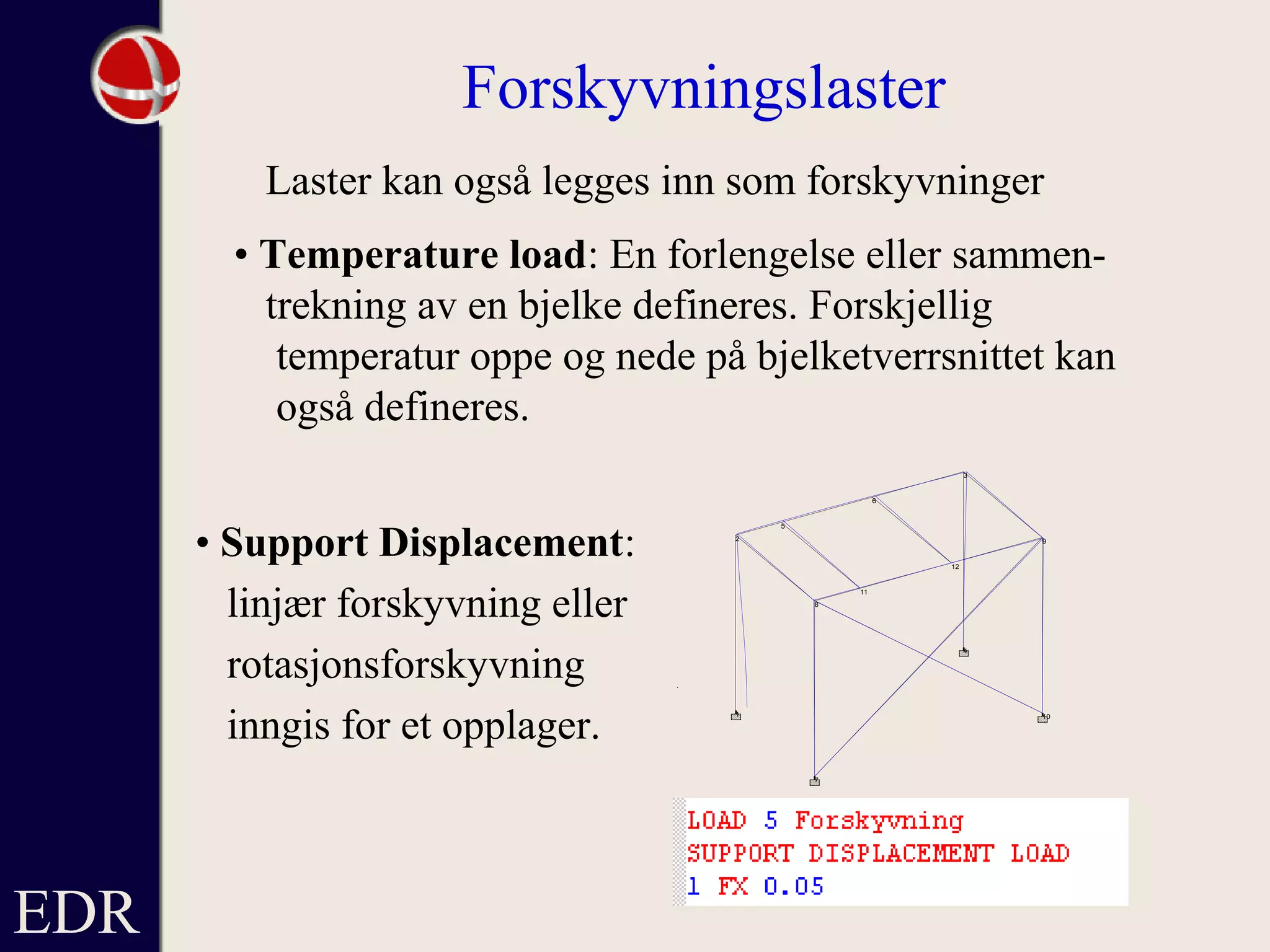 EDR
Forskyvningslaster
Laster kan også legges inn som forskyvninger
• Temperature load: En forlengelse eller sammen-
trekning av en bjelke defineres. Forskjellig
temperatur oppe og nede på bjelketverrsnittet kan
også defineres.
12
3456
78
91011 12
XYZ
1
2
3
4
5
6
7
8
9
10
11
12
• Support Displacement:
linjær forskyvning eller
rotasjonsforskyvning
inngis for et opplager.
 