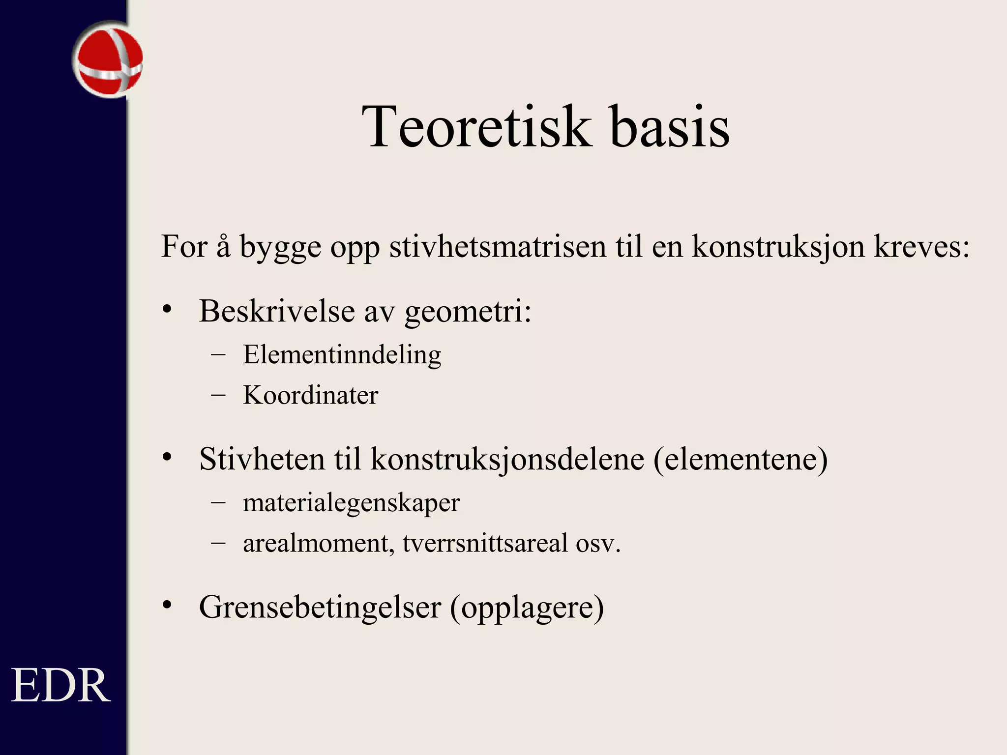 Teoretisk basis
For å bygge opp stivhetsmatrisen til en konstruksjon kreves:
• Beskrivelse av geometri:
– Elementinndeling
– Koordinater
• Stivheten til konstruksjonsdelene (elementene)
– materialegenskaper
– arealmoment, tverrsnittsareal osv.
• Grensebetingelser (opplagere)
EDR
 