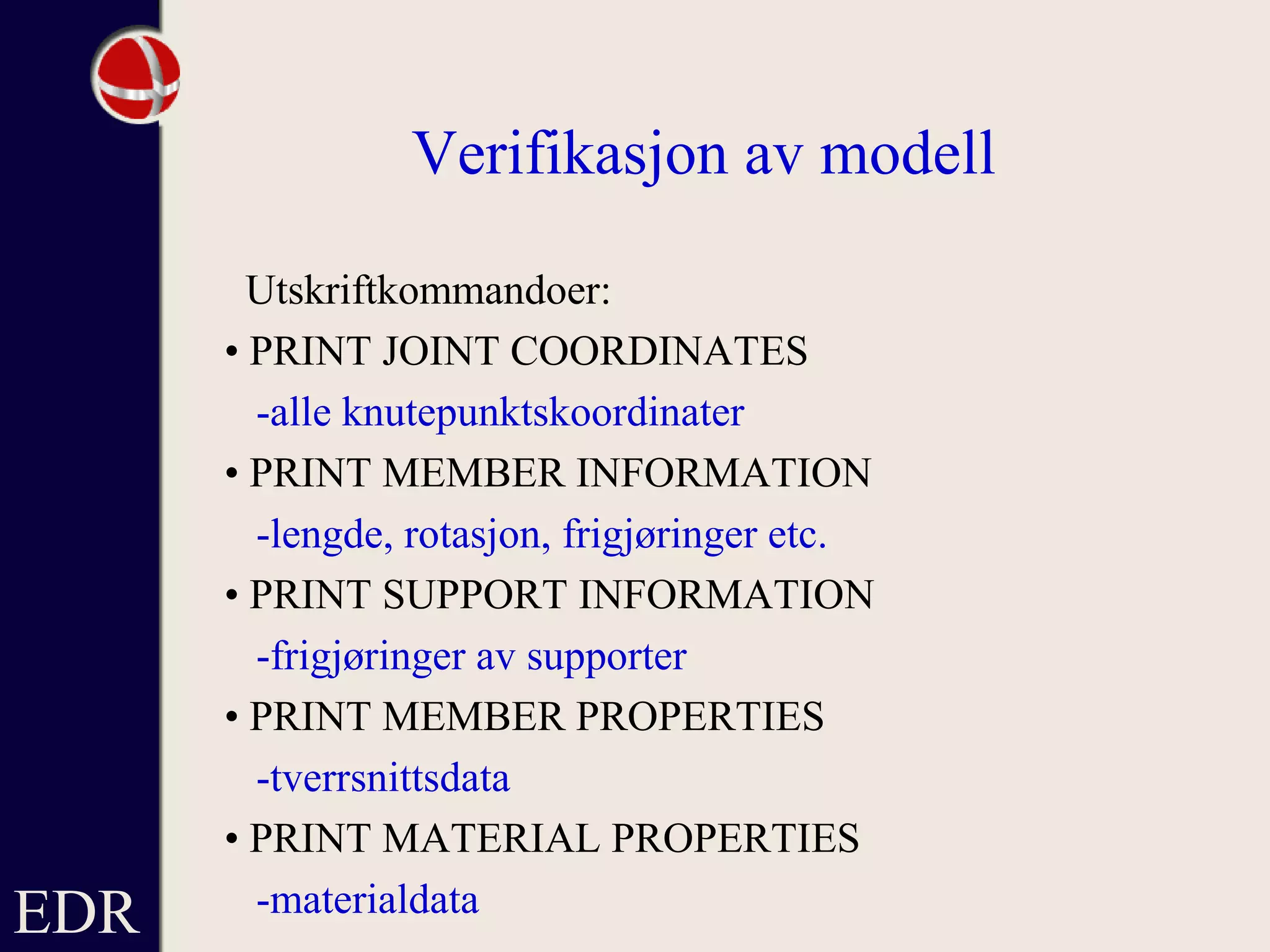 EDR
Verifikasjon av modell
Utskriftkommandoer:
• PRINT JOINT COORDINATES
-alle knutepunktskoordinater
• PRINT MEMBER INFORMATION
-lengde, rotasjon, frigjøringer etc.
• PRINT SUPPORT INFORMATION
-frigjøringer av supporter
• PRINT MEMBER PROPERTIES
-tverrsnittsdata
• PRINT MATERIAL PROPERTIES
-materialdata
 