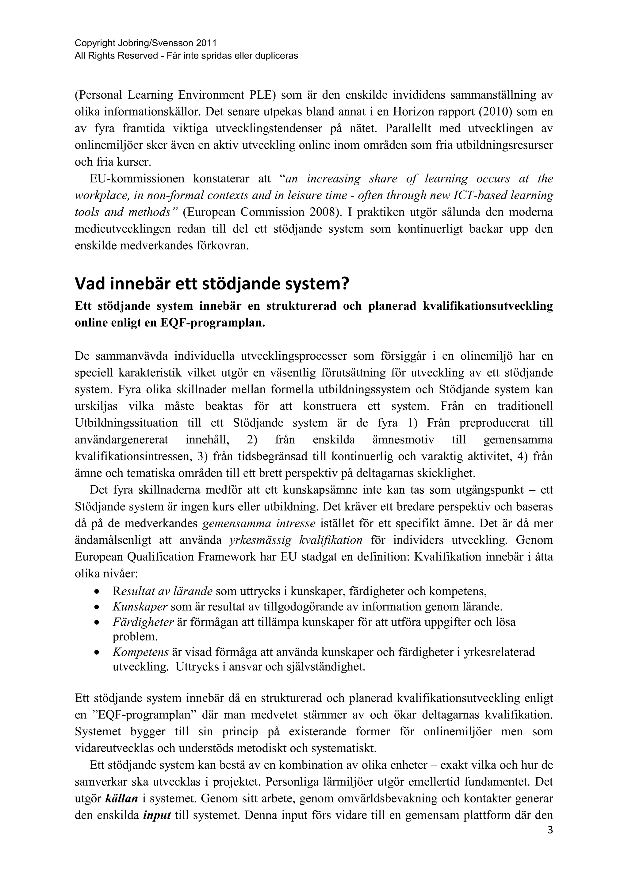 Copyright Jobring/Svensson 2011
All Rights Reserved - Får inte spridas eller dupliceras



(Personal Learning Environment PLE) som är den enskilde invididens sammanställning av
olika informationskällor. Det senare utpekas bland annat i en Horizon rapport (2010) som en
av fyra framtida viktiga utvecklingstendenser på nätet. Parallellt med utvecklingen av
onlinemiljöer sker även en aktiv utveckling online inom områden som fria utbildningsresurser
och fria kurser.
   EU-kommissionen konstaterar att “an increasing share of learning occurs at the
workplace, in non-formal contexts and in leisure time - often through new ICT-based learning
tools and methods” (European Commission 2008). I praktiken utgör sålunda den moderna
medieutvecklingen redan till del ett stödjande system som kontinuerligt backar upp den
enskilde medverkandes förkovran.


Vad innebär ett stödjande system?
Ett stödjande system innebär en strukturerad och planerad kvalifikationsutveckling
online enligt en EQF-programplan.

De sammanvävda individuella utvecklingsprocesser som försiggår i en olinemiljö har en
speciell karakteristik vilket utgör en väsentlig förutsättning för utveckling av ett stödjande
system. Fyra olika skillnader mellan formella utbildningssystem och Stödjande system kan
urskiljas vilka måste beaktas för att konstruera ett system. Från en traditionell
Utbildningssituation till ett Stödjande system är de fyra 1) Från preproducerat till
användargenererat innehåll, 2) från enskilda ämnesmotiv till gemensamma
kvalifikationsintressen, 3) från tidsbegränsad till kontinuerlig och varaktig aktivitet, 4) från
ämne och tematiska områden till ett brett perspektiv på deltagarnas skicklighet.
   Det fyra skillnaderna medför att ett kunskapsämne inte kan tas som utgångspunkt – ett
Stödjande system är ingen kurs eller utbildning. Det kräver ett bredare perspektiv och baseras
då på de medverkandes gemensamma intresse istället för ett specifikt ämne. Det är då mer
ändamålsenligt att använda yrkesmässig kvalifikation för individers utveckling. Genom
European Qualification Framework har EU stadgat en definition: Kvalifikation innebär i åtta
olika nivåer:
     Resultat av lärande som uttrycks i kunskaper, färdigheter och kompetens,
     Kunskaper som är resultat av tillgodogörande av information genom lärande.
     Färdigheter är förmågan att tillämpa kunskaper för att utföra uppgifter och lösa
        problem.
     Kompetens är visad förmåga att använda kunskaper och färdigheter i yrkesrelaterad
        utveckling. Uttrycks i ansvar och självständighet.

Ett stödjande system innebär då en strukturerad och planerad kvalifikationsutveckling enligt
en ”EQF-programplan” där man medvetet stämmer av och ökar deltagarnas kvalifikation.
Systemet bygger till sin princip på existerande former för onlinemiljöer men som
vidareutvecklas och understöds metodiskt och systematiskt.
   Ett stödjande system kan bestå av en kombination av olika enheter – exakt vilka och hur de
samverkar ska utvecklas i projektet. Personliga lärmiljöer utgör emellertid fundamentet. Det
utgör källan i systemet. Genom sitt arbete, genom omvärldsbevakning och kontakter generar
den enskilda input till systemet. Denna input förs vidare till en gemensam plattform där den
                                                                                              3
 