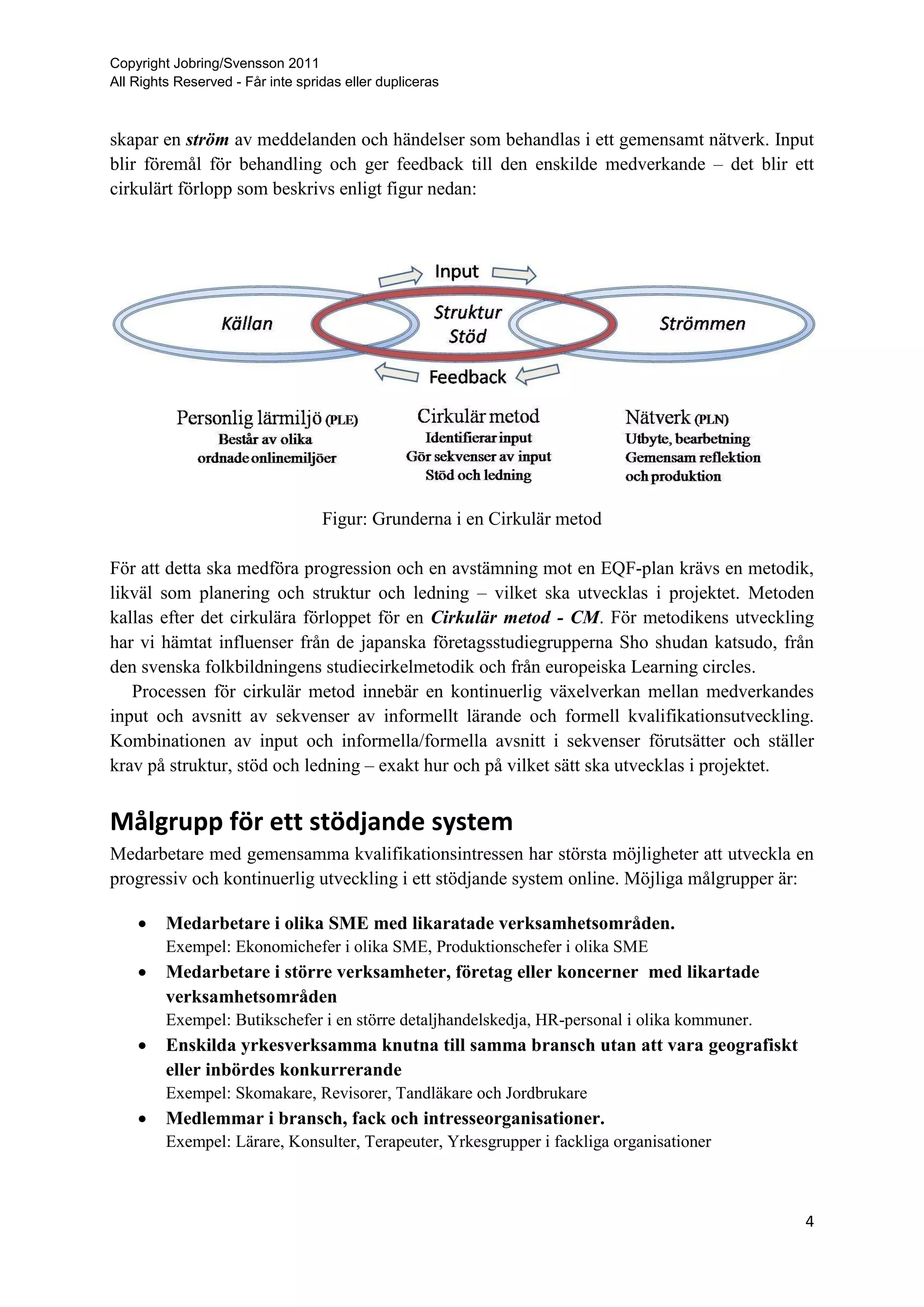 Copyright Jobring/Svensson 2011
All Rights Reserved - Får inte spridas eller dupliceras



skapar en ström av meddelanden och händelser som behandlas i ett gemensamt nätverk. Input
blir föremål för behandling och ger feedback till den enskilde medverkande – det blir ett
cirkulärt förlopp som beskrivs enligt figur nedan:




                                   Figur: Grunderna i en Cirkulär metod

För att detta ska medföra progression och en avstämning mot en EQF-plan krävs en metodik,
likväl som planering och struktur och ledning – vilket ska utvecklas i projektet. Metoden
kallas efter det cirkulära förloppet för en Cirkulär metod - CM. För metodikens utveckling
har vi hämtat influenser från de japanska företagsstudiegrupperna Sho shudan katsudo, från
den svenska folkbildningens studiecirkelmetodik och från europeiska Learning circles.
   Processen för cirkulär metod innebär en kontinuerlig växelverkan mellan medverkandes
input och avsnitt av sekvenser av informellt lärande och formell kvalifikationsutveckling.
Kombinationen av input och informella/formella avsnitt i sekvenser förutsätter och ställer
krav på struktur, stöd och ledning – exakt hur och på vilket sätt ska utvecklas i projektet.


Målgrupp för ett stödjande system
Medarbetare med gemensamma kvalifikationsintressen har största möjligheter att utveckla en
progressiv och kontinuerlig utveckling i ett stödjande system online. Möjliga målgrupper är:

        Medarbetare i olika SME med likaratade verksamhetsområden.
         Exempel: Ekonomichefer i olika SME, Produktionschefer i olika SME
        Medarbetare i större verksamheter, företag eller koncerner med likartade
         verksamhetsområden
         Exempel: Butikschefer i en större detaljhandelskedja, HR-personal i olika kommuner.
        Enskilda yrkesverksamma knutna till samma bransch utan att vara geografiskt
         eller inbördes konkurrerande
         Exempel: Skomakare, Revisorer, Tandläkare och Jordbrukare
        Medlemmar i bransch, fack och intresseorganisationer.
         Exempel: Lärare, Konsulter, Terapeuter, Yrkesgrupper i fackliga organisationer



                                                                                               4
 