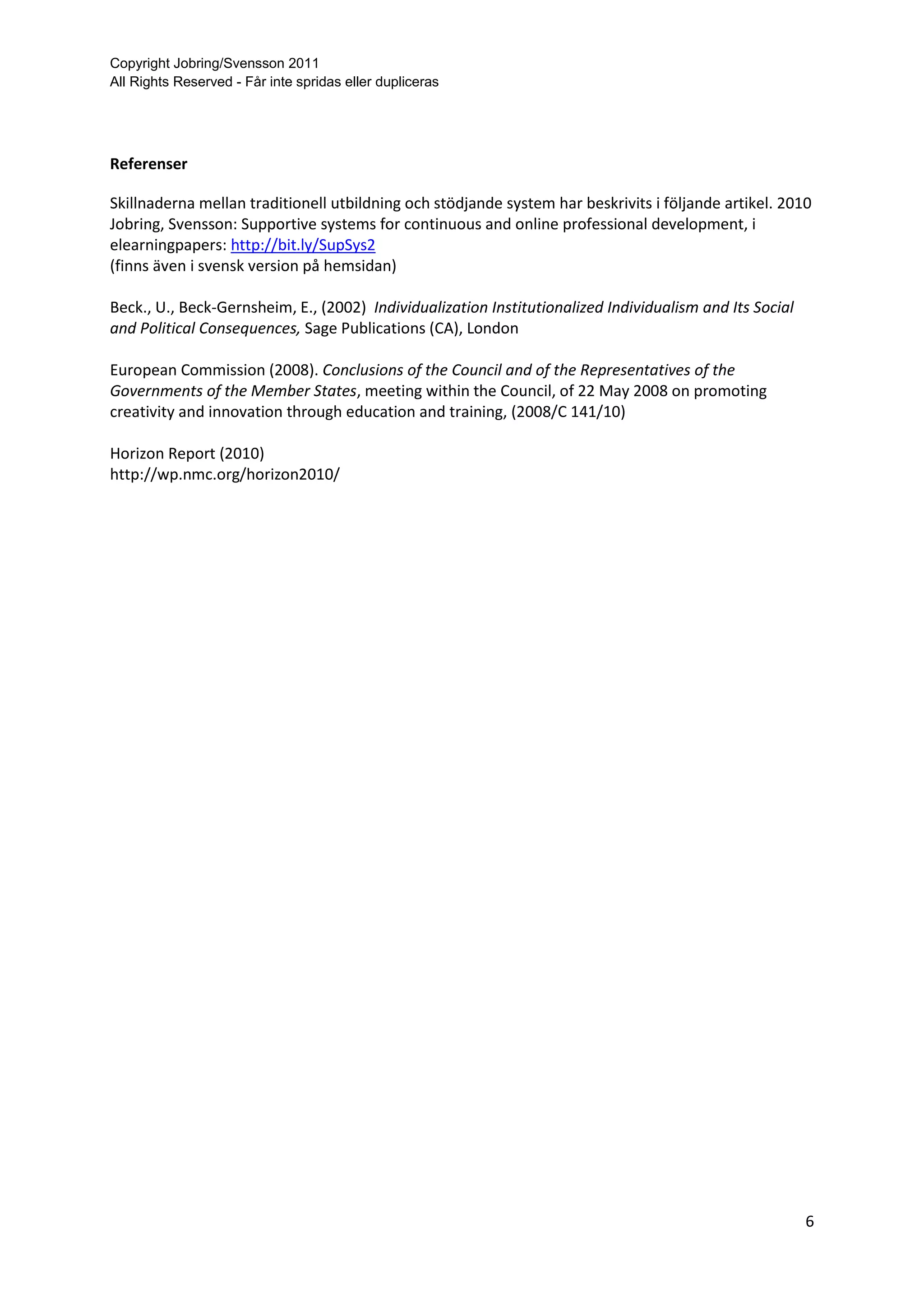 Copyright Jobring/Svensson 2011
All Rights Reserved - Får inte spridas eller dupliceras




Referenser

Skillnaderna mellan traditionell utbildning och stödjande system har beskrivits i följande artikel. 2010
Jobring, Svensson: Supportive systems for continuous and online professional development, i
elearningpapers: http://bit.ly/SupSys2
(finns även i svensk version på hemsidan)

Beck., U., Beck-Gernsheim, E., (2002) Individualization Institutionalized Individualism and Its Social
and Political Consequences, Sage Publications (CA), London

European Commission (2008). Conclusions of the Council and of the Representatives of the
Governments of the Member States, meeting within the Council, of 22 May 2008 on promoting
creativity and innovation through education and training, (2008/C 141/10)

Horizon Report (2010)
http://wp.nmc.org/horizon2010/




                                                                                                         6
 