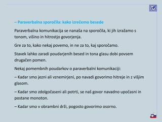 – Paraverbalna sporočila: kako izrečemo besede
Paraverbalna komunikacija se nanaša na sporočila, ki jih izražamo s
tonom, višino in hitrostjo govorjenja.
Gre za to, kako nekaj povemo, in ne za to, kaj sporočamo.
Stavek lahko zaradi poudarjenih besed in tona glasu dobi povsem
drugačen pomen.
Nekaj pomembnih poudarkov o paraverbalni komunikaciji:
– Kadar smo jezni ali vznemirjeni, po navadi govorimo hitreje in z višjim
glasom.
– Kadar smo zdolgočaseni ali potrti, se naš govor navadno upočasni in
postane monoton.
– Kadar smo v obrambni drži, pogosto govorimo osorno.
 