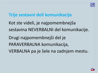 Trije sestavni deli komunikacije
Kot ste videli, je najpomembnejša
sestavina NEVERBALNI del komunikacije.
Drugi najpomembnejši del je
PARAVERBALNA komunikacija,
VERBALNA pa je šele na zadnjem mestu.
 