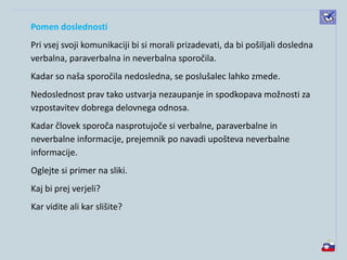 Pomen doslednosti
Pri vsej svoji komunikaciji bi si morali prizadevati, da bi pošiljali dosledna
verbalna, paraverbalna in neverbalna sporočila.
Kadar so naša sporočila nedosledna, se poslušalec lahko zmede.
Nedoslednost prav tako ustvarja nezaupanje in spodkopava možnosti za
vzpostavitev dobrega delovnega odnosa.
Kadar človek sporoča nasprotujoče si verbalne, paraverbalne in
neverbalne informacije, prejemnik po navadi upošteva neverbalne
informacije.
Oglejte si primer na sliki.
Kaj bi prej verjeli?
Kar vidite ali kar slišite?
 