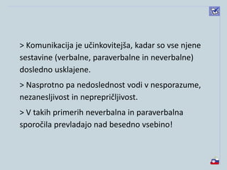 > Komunikacija je učinkovitejša, kadar so vse njene
sestavine (verbalne, paraverbalne in neverbalne)
dosledno usklajene.
> Nasprotno pa nedoslednost vodi v nesporazume,
nezanesljivost in neprepričljivost.
> V takih primerih neverbalna in paraverbalna
sporočila prevladajo nad besedno vsebino!
 