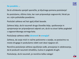 Ne pozabite ...
Da bi učinkovito sprejeli sporočilo, je ključnega pomena poslušanje!
Ko poslušamo, slišimo tisto, kar nam pripoveduje sogovornik, hkrati pa
se z njim psihološko povežemo.
Poslušati zahteva več kot zgolj slišati besede.
Zahteva željo, da bi razumeli drugo človeško bitje, spoštovanje in
sprejemanje ter pripravljenost odpreti um, da bi na stvari lahko pogledali
s sogovornikovega zornega kota.
Poslušanje zahteva veliko zbranosti in energije!
Zahteva, da svoje misli in načrte potisnemo v ozadje, se postavimo na
mesto drugega in poskušamo videti svet skozi njegove oči.
Resnično poslušanje zahteva opuščanje sodb, presojanja in odobravanja,
da bi poskusili razumeti izhodišča, čustva in poglede drugih.
Poslušanje, da bi razumeli, je resnično težka naloga!
 