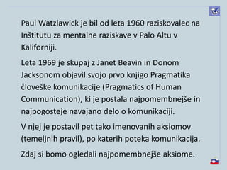 Paul Watzlawick je bil od leta 1960 raziskovalec na
Inštitutu za mentalne raziskave v Palo Altu v
Kaliforniji.
Leta 1969 je skupaj z Janet Beavin in Donom
Jacksonom objavil svojo prvo knjigo Pragmatika
človeške komunikacije (Pragmatics of Human
Communication), ki je postala najpomembnejše in
najpogosteje navajano delo o komunikaciji.
V njej je postavil pet tako imenovanih aksiomov
(temeljnih pravil), po katerih poteka komunikacija.
Zdaj si bomo ogledali najpomembnejše aksiome.
 