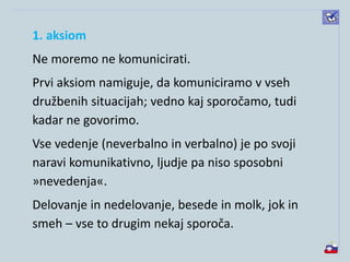 1. aksiom
Ne moremo ne komunicirati.
Prvi aksiom namiguje, da komuniciramo v vseh
družbenih situacijah; vedno kaj sporočamo, tudi
kadar ne govorimo.
Vse vedenje (neverbalno in verbalno) je po svoji
naravi komunikativno, ljudje pa niso sposobni
»nevedenja«.
Delovanje in nedelovanje, besede in molk, jok in
smeh – vse to drugim nekaj sporoča.
 