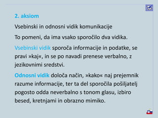 2. aksiom
Vsebinski in odnosni vidik komunikacije
To pomeni, da ima vsako sporočilo dva vidika.
Vsebinski vidik sporoča informacije in podatke, se
pravi »kaj«, in se po navadi prenese verbalno, z
jezikovnimi sredstvi.
Odnosni vidik določa način, »kako« naj prejemnik
razume informacije, ter ta del sporočila pošiljatelj
pogosto odda neverbalno s tonom glasu, izbiro
besed, kretnjami in obrazno mimiko.
 