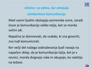 »Ovire« so edino, kar omejuje
učinkovitost komunikacije
Med vsemi ljudmi obstajajo pomenske ovire, zaradi
česar je komunikacija veliko težja, kot se morda
večini zdi.
Napačno je domnevati, da vsakdo, ki zna govoriti,
zna tudi komunicirati.
Ker večji del našega izobraževanja ljudi navaja na
napačen sklep, da je komunikacija lažja, kot je v
resnici, morda dvignejo roke in obupajo, ko naletijo
na težave.
 