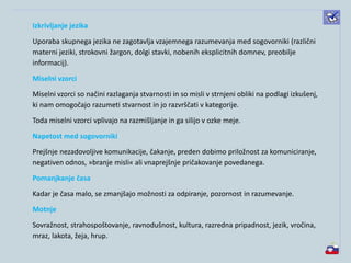 Izkrivljanje jezika
Uporaba skupnega jezika ne zagotavlja vzajemnega razumevanja med sogovorniki (različni
materni jeziki, strokovni žargon, dolgi stavki, nobenih eksplicitnih domnev, preobilje
informacij).
Miselni vzorci
Miselni vzorci so načini razlaganja stvarnosti in so misli v strnjeni obliki na podlagi izkušenj,
ki nam omogočajo razumeti stvarnost in jo razvrščati v kategorije.
Toda miselni vzorci vplivajo na razmišljanje in ga silijo v ozke meje.
Napetost med sogovorniki
Prejšnje nezadovoljive komunikacije, čakanje, preden dobimo priložnost za komuniciranje,
negativen odnos, »branje misli« ali vnaprejšnje pričakovanje povedanega.
Pomanjkanje časa
Kadar je časa malo, se zmanjšajo možnosti za odpiranje, pozornost in razumevanje.
Motnje
Sovražnost, strahospoštovanje, ravnodušnost, kultura, razredna pripadnost, jezik, vročina,
mraz, lakota, žeja, hrup.
 