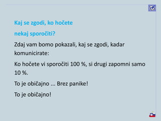 Kaj se zgodi, ko hočete
nekaj sporočiti?
Zdaj vam bomo pokazali, kaj se zgodi, kadar
komunicirate:
Ko hočete vi sporočiti 100 %, si drugi zapomni samo
10 %.
To je običajno ... Brez panike!
To je običajno!
 