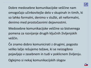 Dobre medosebne komunikacijske veščine nam
omogočajo učinkovitejše delo v skupinah in timih, ki
so lahko formalni, denimo v službi, ali neformalni,
denimo med prostočasnimi dejavnostmi.
Medosebne komunikacijske veščine so bistvenega
pomena za razvijanje drugih ključnih življenjskih
veščin.
Če znamo dobro komunicirati z drugimi, pogosto
veliko lažje rešujemo težave, ki se neizogibno
pojavljajo v zasebnem in tudi v poklicnem življenju.
Oglejmo si nekaj komunikacijskih slogov
 