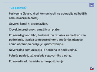– Je pasiven?
Pasiven je človek, ki pri komunikaciji ne uporablja najboljših
komunikacijskih orodij.
Govorni kanal ni vzpostavljen.
Človek je pretirano sramežljiv ali plašen.
Po navadi govori tiho, čustveni ton razkriva sramežljivost in
podrejanje, izogiba se neposrednemu soočenju, njegovo
edino obrambno orožje je »pritoževanje«.
Neverbalna komunikacija je nerodna in nedosledna.
Pobeša pogled, težko gleda sogovorniku v obraz.
Po navadi razkriva nizko samospoštovanje.
 