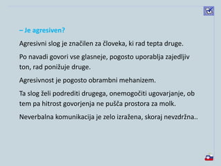 – Je agresiven?
Agresivni slog je značilen za človeka, ki rad tepta druge.
Po navadi govori vse glasneje, pogosto uporablja zajedljiv
ton, rad ponižuje druge.
Agresivnost je pogosto obrambni mehanizem.
Ta slog želi podrediti drugega, onemogočiti ugovarjanje, ob
tem pa hitrost govorjenja ne pušča prostora za molk.
Neverbalna komunikacija je zelo izražena, skoraj nevzdržna..
 