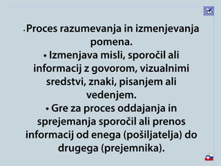 • Proces razumevanja in izmenjevanja
pomena.
• Izmenjava misli, sporočil ali
informacij z govorom, vizualnimi
sredstvi, znaki, pisanjem ali
vedenjem.
• Gre za proces oddajanja in
sprejemanja sporočil ali prenos
informacij od enega (pošiljatelja) do
drugega (prejemnika).
 