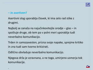– Je asertiven?
Asertivni slog uporablja človek, ki ima zelo rad stike z
drugimi.
Najbolj se zanaša na najučinkovitejše orodje – glas – in
spoštuje druge, ob tem pa v polni meri uporablja tudi
neverbalno komunikacijo.
Trden in samozavesten, prizna svoje napake, sprejme kritiko
in zna tudi sam tvorno kritizirati.
Odlično obvladuje neverbalno komunikacijo.
Njegova drža je vzravnana, a ne toga, umirjeno usmerja tok
komunikacije.
.
 