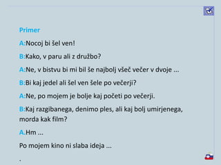 Primer
A:Nocoj bi šel ven!
B:Kako, v paru ali z družbo?
A:Ne, v bistvu bi mi bil še najbolj všeč večer v dvoje ...
B:Bi kaj jedel ali šel ven šele po večerji?
A:Ne, po mojem je bolje kaj početi po večerji.
B:Kaj razgibanega, denimo ples, ali kaj bolj umirjenega,
morda kak film?
A.Hm ...
Po mojem kino ni slaba ideja ...
.
 