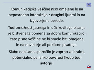 Komunikacijske veščine niso omejene le na
neposredno interakcijo z drugimi ljudmi in na
izgovorjene besede.
Tudi zmožnost jasnega in učinkovitega pisanja
je bistvenega pomena za dobro komunikacijo,
zato pisne veščine ne bi smele biti omejene
le na novinarje ali poklicne pisatelje.
Slabo napisano sporočilo je zoprno za bralca,
potencialno pa lahko povzroči škodo tudi
avtorju!
 