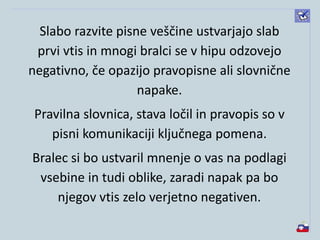 Slabo razvite pisne veščine ustvarjajo slab
prvi vtis in mnogi bralci se v hipu odzovejo
negativno, če opazijo pravopisne ali slovnične
napake.
Pravilna slovnica, stava ločil in pravopis so v
pisni komunikaciji ključnega pomena.
Bralec si bo ustvaril mnenje o vas na podlagi
vsebine in tudi oblike, zaradi napak pa bo
njegov vtis zelo verjetno negativen.
 