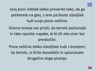 Svoj pisni izdelek lahko preverite tako, da ga
preberete na glas, s tem pa boste izboljšali
tudi svoje pisne veščine.
Glasno branje vas prisili, da berete počasneje
in tako opazite napake, ki bi jih oko sicer kar
preskočilo.
Pisne veščine lahko izboljšate tudi z branjem;
ko berete, si širite besedišče in spoznavate
drugačne sloge pisanja.
 
