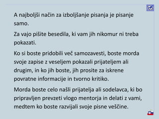 A najboljši način za izboljšanje pisanja je pisanje
samo.
Za vajo pišite besedila, ki vam jih nikomur ni treba
pokazati.
Ko si boste pridobili več samozavesti, boste morda
svoje zapise z veseljem pokazali prijateljem ali
drugim, in ko jih boste, jih prosite za iskrene
povratne informacije in tvorno kritiko.
Morda boste celo našli prijatelja ali sodelavca, ki bo
pripravljen prevzeti vlogo mentorja in delati z vami,
medtem ko boste razvijali svoje pisne veščine.
 