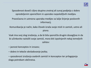 Sposobnost doseči ciljno skupino znotraj ali zunaj podjetja z dobro
opredeljenim sporočilom in uporabo razpoložljivih medijev.
Pravočasna in ustrezna uporaba medijev za lažje širjenje poslovnih
informacij.
Komunikacija je način, kako človek izraža svoje misli in zamisli, ustno ali
pisno.
Vsak ima svoj slog izražanja, a da bi bila sporočila drugim dosegljiva in da
bi učinkovito razložili svoje zamisli, mora biti izpolnjenih nekaj temeljnih
zahtev:
– jasnost konceptov in izrazov;
– dobro in tekoče obvladovanje jezika;
– sposobnost izražanja osebnih zamisli in konceptov ter prilagajanja
sloga potrebam občinstva.
 
