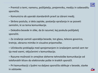 – Premisli o temi, namenu, pošiljatelju, prejemniku, mediju in sobesedilu
sporočila.
– Komunicira ob uporabi standardnih pravil za izbrani medij.
– Skrbno posluša, si dela zapiske, postavlja vprašanja in se posveti
zamislim, ki so tema komunikacije.
– Dekodira besede in slike, da bi razumel, kaj poskuša pošiljatelj
sporočiti.
– Za izražanje zamisli uporablja besede, ton glasu, telesno govorico,
kretnje, obrazno mimiko in vizualne pripomočke.
– Učinkovito preklaplja med sprejemanjem in izražanjem zamisli sem ter
tja med vsemi, vključenimi v komunikacijo.
– Razume možnosti in omejitve sleherne tehnološke komunikacije od
telefonskih klicev do elektronske pošte in kratkih sporočil.
– Pri komunikaciji z ljudmi na daljavo sporočila oblikuje v besede, stavke
in odstavke.
 