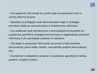– Zna zagotoviti informacije ter prositi zanje na medosebni ravni in
znotraj delovne skupine.
– Sposoben je prilagajati svoje komunikacijske sloge in strategije
potrebam okolja ter posameznikom in kolektivnemu občinstvu.
– Zna razlikovati med interaktivnimi in komunikativnimi konteksti ter
prepoznava specifične strategije komuniciranja in zagotavljanja povratnih
informacij, ki jih uporabljajo sodelavci in nadrejeni.
– Zna dajati in sprejemati informacije ob pomoči orodij (verbalna
komunikacija, pisna oblika, telefon, računalniško podprta komunikacija
itd.).
– Zna kodirati in dekodirati verbalna in neverbalna sporočila ter takšna,
poslana z drugimi sredstvi.
 