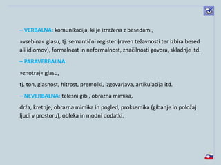 – VERBALNA: komunikacija, ki je izražena z besedami,
»vsebina« glasu, tj. semantični register (raven težavnosti ter izbira besed
ali idiomov), formalnost in neformalnost, značilnosti govora, skladnje itd.
– PARAVERBALNA:
»znotraj« glasu,
tj. ton, glasnost, hitrost, premolki, izgovarjava, artikulacija itd.
– NEVERBALNA: telesni gibi, obrazna mimika,
drža, kretnje, obrazna mimika in pogled, proksemika (gibanje in položaj
ljudi v prostoru), obleka in modni dodatki.
 